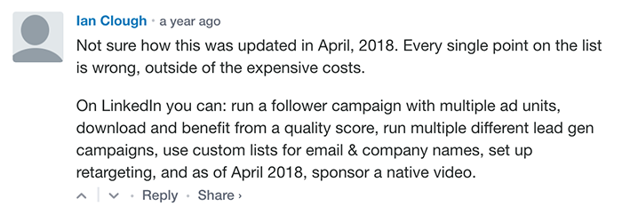 Ian Clough:
Not sure how this was updated in April 2018. Every single point on the list is wrong, outside the expensive costs.
On LinkedIn, you can: run a follower campaign with multiple ad units, download, and benefit from a quality score, run multiple different lead gen campaigns, use custom lists for email & company name, set up retargeting and as of April 2018, sponsor a native video.